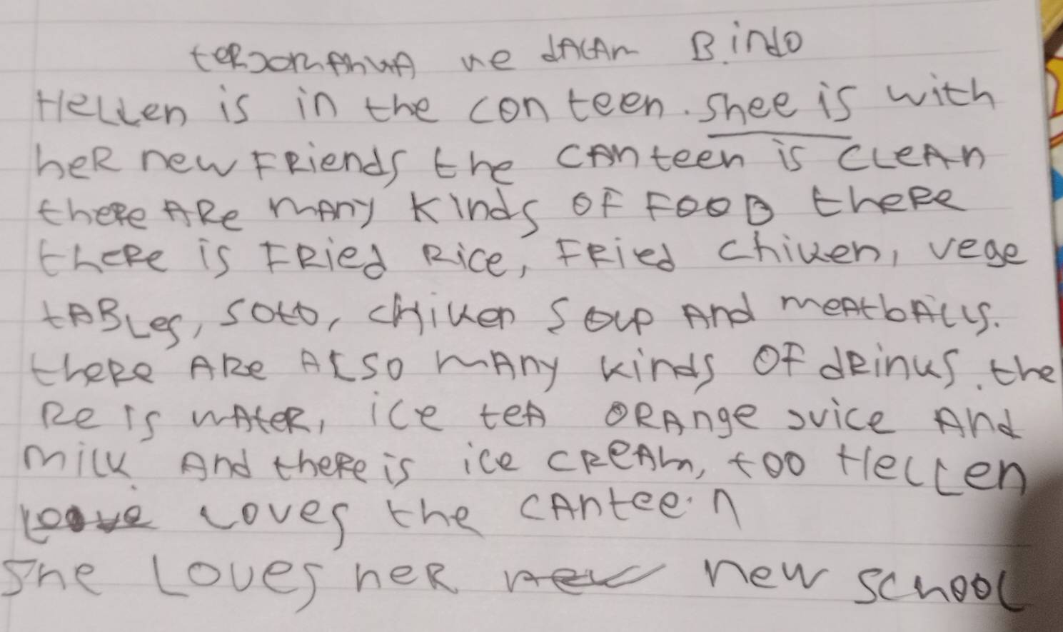 teeomthun ue dncAn Bindo 
fellen is in the conteen. shee is with 
heR new Friends the conteen is CLeAn 
there ARe many kinds of F00D theRe 
theke is FRied Rice, FRied chilen, vege 
tBBLeS, SOto, chiven Soup And meatbrcLS. 
theke ARe ALSO mAny kinds Of dRinus. the 
Re Is wAtER, ice teA ORAnge svice And 
milk And there is ice cReAm, too fleccen 
Loves the cAnteen 
She Loves heR new school