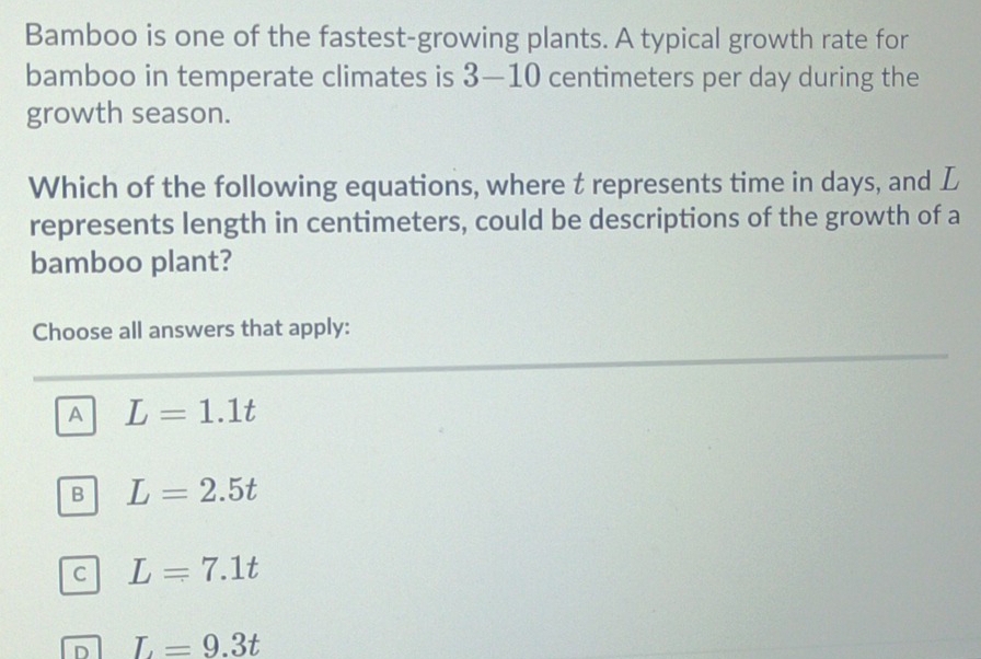 Bamboo is one of the fastest-growing plants. A typical growth rate for
bamboo in temperate climates is 3—10 centimeters per day during the
growth season.
Which of the following equations, where t represents time in days, and L
represents length in centimeters, could be descriptions of the growth of a
bamboo plant?
Choose all answers that apply:
A L=1.1t
B L=2.5t
C L=7.1t
D L=9.3t