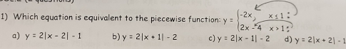 Which equation is equivalent to the piecewise function: y=beginarrayl -2x,x≤ 1: 2x-4x>1:endarray.
a) y=2|x-2|-1 b) y=2|x+1|-2 c) y=2|x-1|-2 d) y=2|x+2|-1