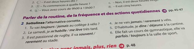 〇 - II est deux heures dix ?
3. ⑭ - Tu commences à quelle heure ? c. - Non, il est deux heuras ving
4. ⑧ - Vous avez cours de 9h00 à 13h00 ? d. - Il est cinq heures.
Parler de la routine, de la fréquence et des actions quotidiennes ● pp. 45-47
2 Sottolinea l'alternativa corretta.
1. Tu vas toujours / jamais au collège à vélo ? 4. Je ne vais jamais / rarement à vélo.
2. Le samedi, je m'habille / me lève très tard. 5. D'habitude, je dîne / déjeune à la cantine.
3. ll est passionné de rugby, il va souvent / 6. Elle fait un cours de gymnastique, elle va
rarement au stade. parfois / toujours à la salle de sport.
v e c a a is , p lus, rien p. 48