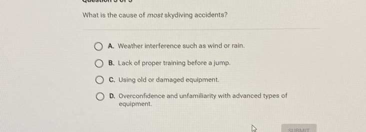 What is the cause of most skydiving accidents?
A. Weather interference such as wind or rain.
B. Lack of proper training before a jump.
C. Using old or damaged equipment.
D. Overconfidence and unfamiliarity with advanced types of
equipment.
SLRMIT