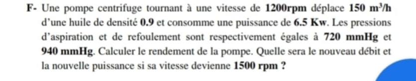 F- Une pompe centrifuge tournant à une vitesse de 1200rpm déplace 150m^3/h
d’une huile de densité 0.9 et consomme une puissance de 6.5 Kw. Les pressions 
d'aspiration et de refoulement sont respectivement égales à 720 mmHg et
940 mmHg. Calculer le rendement de la pompe. Quelle sera le nouveau débit et 
la nouvelle puissance si sa vitesse devienne 1500 rpm ?