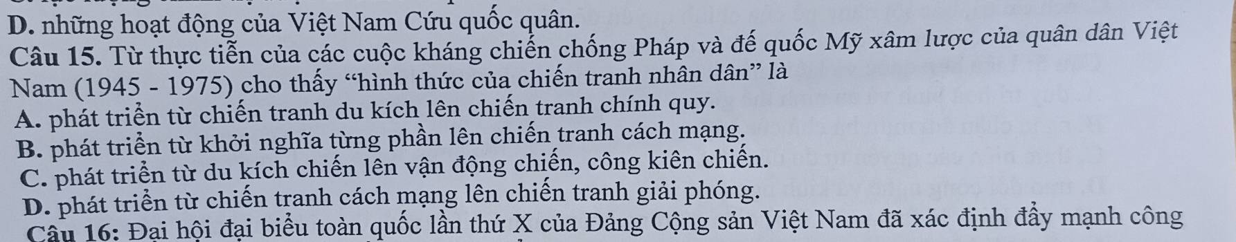 D. những hoạt động của Việt Nam Cứu quốc quân.
Câu 15. Từ thực tiễn của các cuộc kháng chiến chống Pháp và đế quốc Mỹ xâm lược của quân dân Việt
Nam (1945 - 1975) cho thấy “hình thức của chiến tranh nhân dân” là
A. phát triển từ chiến tranh du kích lên chiến tranh chính quy.
B. phát triển từ khởi nghĩa từng phần lên chiến tranh cách mạng.
C. phát triển từ du kích chiến lên vận động chiến, công kiên chiến.
D. phát triển từ chiến tranh cách mạng lên chiến tranh giải phóng.
Câu 16: Đại hội đại biểu toàn quốc lần thứ X của Đảng Cộng sản Việt Nam đã xác định đầy mạnh công