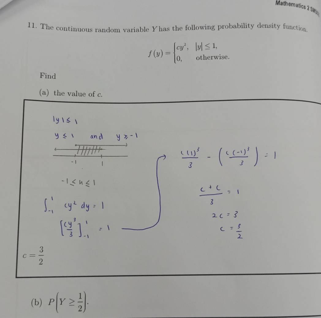 Mathematics 2 SMU 
11. The continuous random variable Yhas the following probability density function.
f(y)=beginarrayl cy^2, 0,endarray. |y|≤ 1, 
otherwise. 
Find 
(a) the value of c.
c= 3/2 
(b) P(Y≥  1/2 ).