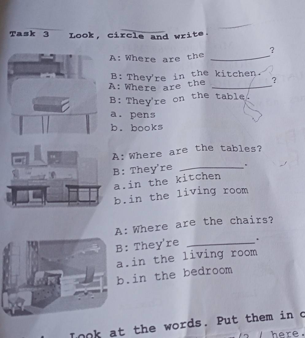 Task 3 Look, circle and write.
?
A: Where are the_
B: They're in the kitchen.
A: Where are the_
?
B: They're on the table.
a. pens
b. books
A:Where are the tables?
B: They're_
.
a.in the kitchen
b.in the living room
: Where are the chairs?
: They're_
.
.in the living room.in the bedroom
look at the words. Put them in o
ere.