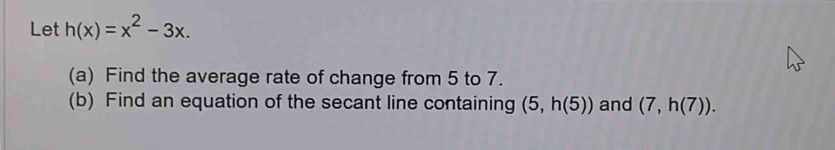 Let h(x)=x^2-3x. 
(a) Find the average rate of change from 5 to 7. 
(b) Find an equation of the secant line containing (5,h(5)) and (7,h(7)).