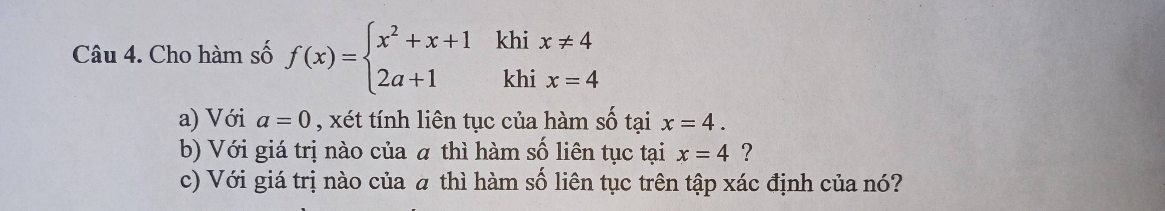 Cho hàm số f(x)=beginarrayl x^2+x+1khix!= 4 2a+1khix=4endarray.
a) Với a=0 , xét tính liên tục của hàm số tại x=4. 
b) Với giá trị nào của a thì hàm số liên tục tại x=4 ? 
c) Với giá trị nào của a thì hàm số liên tục trên tập xác định của nó?