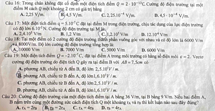 Trong chân không đặt cố định một điện tích điểm Q=2· 10^(-13)C Cường độ điện trường tại một
điểm M cách Q một khoảng 2 cm có giá trị bằng
A. 2,25 V/m. B. 4,5 V/m. C. 2,25.10^(-4)V/m. D. 4,5· 10^(-4)V/m.
*  Câu 17: Một điện tích điểm q=5.10^(-7)C đặt tại điểm M trong điện trường, chịu tác dụng của lực điện trường
có độ lớn 6.10^(-2)N. Cường độ điện trường tại M làs
A. 2,4.10^5V/m B. 1,2 V/m C. 1,2.10^5V/m D. 12.10^(-6)V/m
Câu 18: Tại một điểm có 2 cường độ điện trường thành phần vuông góc với nhau và có độ lớn là 6000 V/m
à 8000V/m. Độ lớn cường độ điện trường tổng hợp là:
A. 10000 V/m B. 7000 V/m C. 5000 V/m D. 6000 V/m
Câu 19: Một điện tích điểm Q=-2.10^(-7)C , đặt tại điểm A trong môi trường có hằng số điện môi varepsilon =2. Vectơ
cường độ điện trường do điện tích Q gây ra tại điểm B với AB=7,5cm có
A. phương AB, chiều từ A đến B, độ lớn 2,5.10^5V/m.
B. phương AB, chiều từ B đến A, độ lớn1 6.10^5V/m.
C. phương AB, chiều từ B đến A, độ lớn: 2,5.10^5V/m.
D. phương AB, chiều từ A đến B, độ lớn1, 6.10^5V/m.
Câu 20: Cường độ điện trường của một điện tích điểm tại A bằng 36 V/m, tại B bằng 9 V/m. Nếu hai điểm A,
B nằm trên cùng một đường sức cách điện tích Q một khoảng rạ và r thì kết luận nào sau đây đúng?
A. r_A=2r_B B r_B=2r_A C. r_A=4r_B D. r_B=4r_A