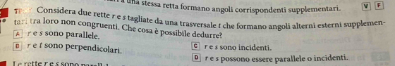 a una stessa retta formano angoli corrispondenti supplementari. v F
T Considera due rette r e s tagliate da una trasversale t che formano angoli alterni esterni supplemen-
tart tra loro non congruenti. Che cosa è possibile dedurre?
A e s sono parallele.
sono perpendicolari. cr e s sono incidenti.
r е s possono essere parallele o incidenti.
Le rette r é s sor