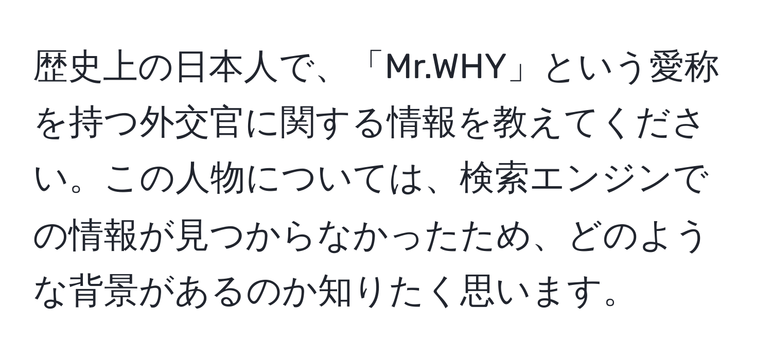 歴史上の日本人で、「Mr.WHY」という愛称を持つ外交官に関する情報を教えてください。この人物については、検索エンジンでの情報が見つからなかったため、どのような背景があるのか知りたく思います。