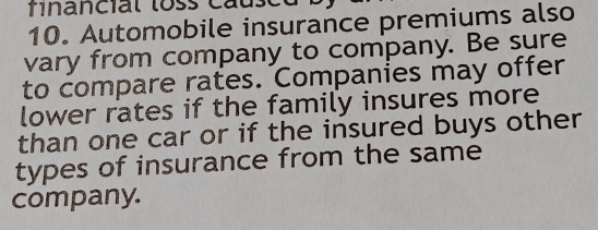 financial loss caus 
10. Automobile insurance premiums also 
vary from company to company. Be sure 
to compare rates. Companies may offer 
lower rates if the family insures more 
than one car or if the insured buys other 
types of insurance from the same 
company.