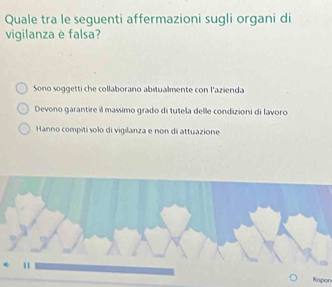 Quale tra le seguenti affermazioni sugli organi di
vigilanza è falsa?
Sono soggetti che collaborano abitualmente con l'azienda
Devono garantire il massimo grado di tutela delle condizioni di lavoro
Hanno compiti solo di vigilanza e non di attuazione
Rispon