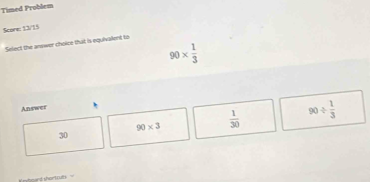 Timed Problem
Score: 13/15
Select the answer choice that is equivalent to
90*  1/3 
Answer
90* 3
 1/30 
90/  1/3 
30
Krytgard shortcuts