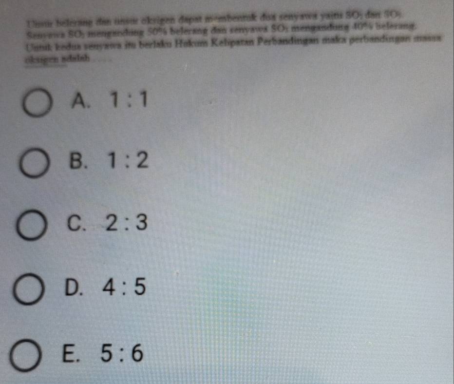 Unsur belerang dan unsur oksigen dapat membentuk doa senyawa yains SO; dan SO;.
Senvawa SO_2 menganding 50% belerang dan senyawa SO; mengandong 40° Beferang.
Unnik kedua senyawa im berlaku Hokum Kelipatan Perbandingan maka perbandingan massa
okugen sdalsh
A. 1:1
B. 1:2
C. 2:3
D. 4:5
E. 5:6