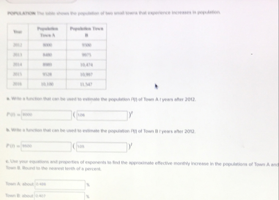 POPULATION The lable shows the population of two small towns that experience increases in population. 
a. Write a function that can be used to estimate the population P(t) of Town A t years after 2012.
P(t)= 8000 106 □ )^t
b. Write a function that can be used to estimate the population P(r) of Town B r years after 2012.
P(t)=□ OB □ )' 
e. Use your equations and properties of exponents to find the approximate effective monthly increase in the populations of Town A and 
Town B. Round to the nearest tenth of a percent. 
Town A: about 0 486 □ %
Town B: about 0.40 x_> %