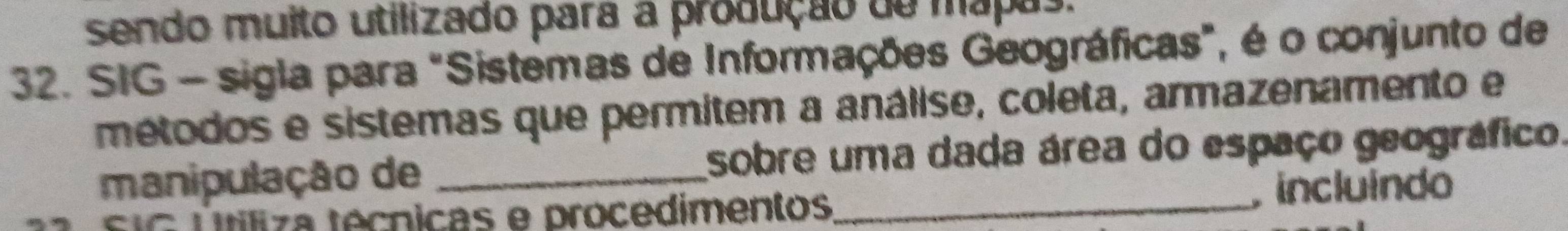 sendo muito utilizado para a produção de mapas. 
32. SIG - sigla para "Sistemas de Informações Geográficas", é o conjunto de 
métodos e sistemas que permitem a análise, coleta, armazenamento e 
manipulação de _sobre uma dada área do espaço geográfico. 
s uG Tliza técnicas e procedimentos_ incluindo