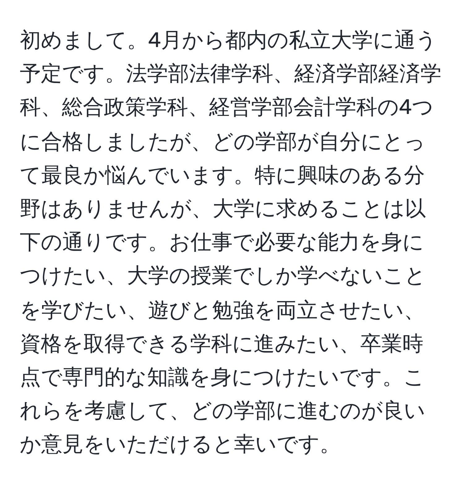 初めまして。4月から都内の私立大学に通う予定です。法学部法律学科、経済学部経済学科、総合政策学科、経営学部会計学科の4つに合格しましたが、どの学部が自分にとって最良か悩んでいます。特に興味のある分野はありませんが、大学に求めることは以下の通りです。お仕事で必要な能力を身につけたい、大学の授業でしか学べないことを学びたい、遊びと勉強を両立させたい、資格を取得できる学科に進みたい、卒業時点で専門的な知識を身につけたいです。これらを考慮して、どの学部に進むのが良いか意見をいただけると幸いです。