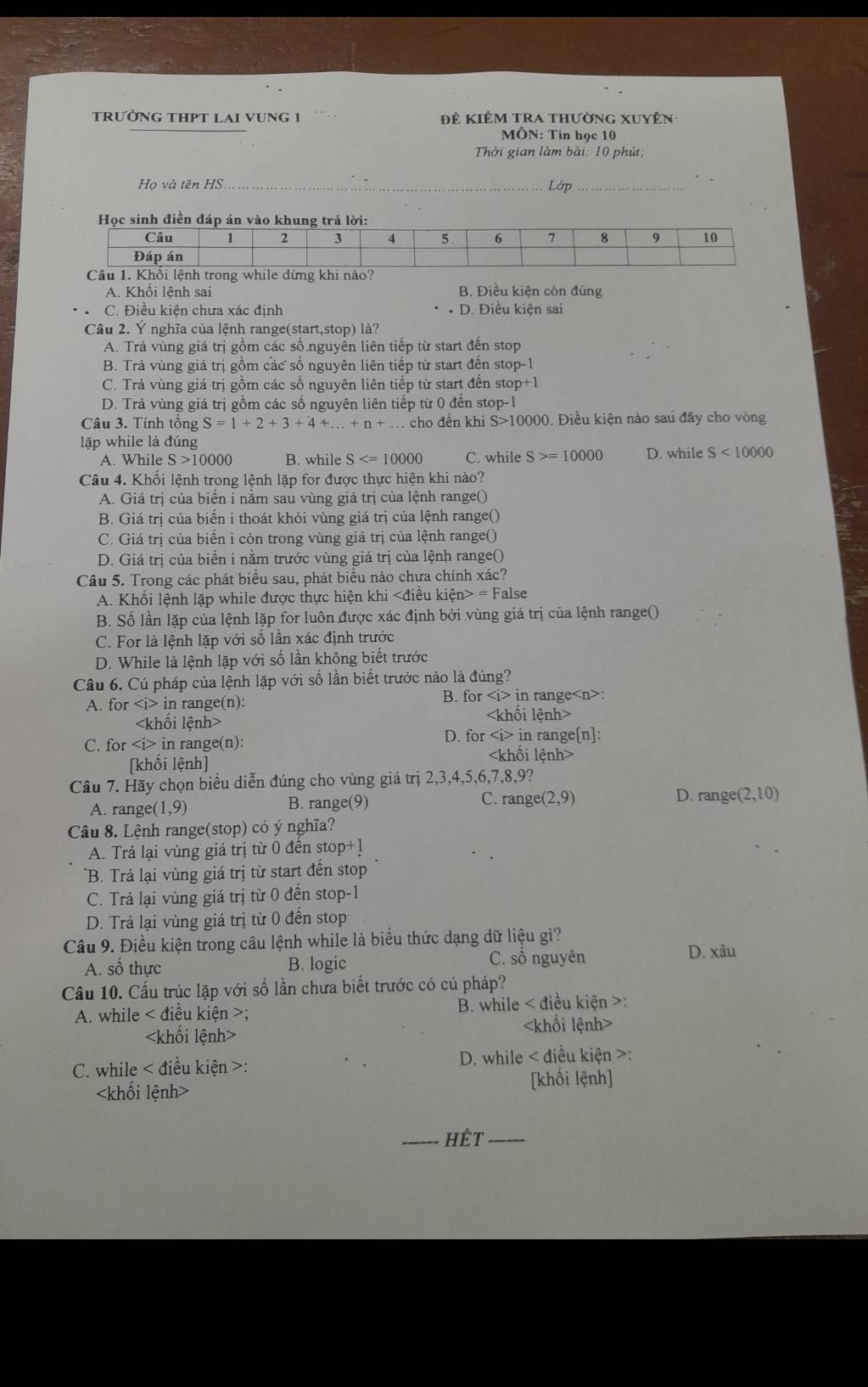 tRườNG THPT LAI VUNG 1  Để Kiêm tra thường xuyên
MÔN: Tin học 10
Thời gian làm bài: 10 phút;
Họ và tên HS _Lớp_
A. Khối lệnh sai B. Điều kiện còn đúng
C. Điều kiện chưa xác định D. Điều kiện sai
Câu 2. Ý nghĩa của lệnh range(start,stop) là?
A. Trả vùng giá trị gồm các số.nguyên liên tiếp từ start đến stop
B. Trả vùng giá trị gồm các số nguyên liên tiếp từ start đến stop -1
C. Trả vùng giá trị gồm các số nguyên liên tiếp từ start đến ste p+1
D. Trả vùng giá trị gồm các số nguyên liên tiếp từ 0 đến stop-1
Câu 3. Tính tổng S=1+2+3+4+...+n+. cho đến khi S>10000 9. Điều kiện nào sau đây cho vòng
lặp while là đúng
A. While S>10000 B. while S C. while S>=10000 D. while S<10000</tex>
Câu 4. Khối lệnh trong lệnh lặp for được thực hiện khi nào?
A. Giá trị của biến i nằm sau vùng giá trị của lệnh range()
B. Giá trị của biến i thoát khỏi vùng giá trị của lệnh range()
C. Giá trị của biển i còn trong vùng giá trị của lệnh range()
D. Giá trị của biến i nằm trước vùng giá trị của lệnh range()
Câu 5. Trong các phát biểu sau, phát biểu nào chưa chính xác?
A. Khổi lệnh lặp while được thực hiện khi = False
B. Số lần lặp của lệnh lặp for luôn được xác định bởi vùng giá trị của lệnh range()
C. For là lệnh lặp với số lần xác định trước
D. While là lệnh lặp với số lần không biết trước
Câu 6. Cú pháp của lệnh lặp với số lần biết trước nào là đúng?
A. orir n range(n): B. for in range :

C. for ∠ i> in range(n): D. for ∠ i> in range[n]:
[khối lệnh]

Câu 7. Hãy chọn biểu diễn đúng cho vùng giá trị 2,3,4,5,6,7,8,9?
C. rang e(2,9)
A. rang (1,9) B. range(9) D. rang (2,10)
Câu 8. Lệnh range(stop) có ý nghĩa?
A. Trả lại vùng giá trị từ 0 đền stop 0+1+1
*B. Trả lại vùng giá trị từ start đến stop
C. Trả lại vùng giá trị từ 0 đến stop-1
D. Trả lại vùng giá trị từ 0 đến stop
Câu 9. Điều kiện trong câu lệnh while là biểu thức dạng dữ liệu gì?
A. số thực B. logic C. sô nguyên
D. xâu
Cầu 10. Cầu trúc lặp với số lần chưa biết trước có cú pháp?
A. while < điều kiện >;  B. while < điều kiện >:

C. while < điều kiện >:  D. while < điều kiện >:
[khối lệnh]
_hét_