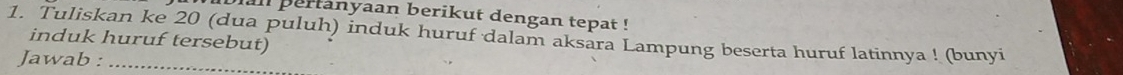 an pertanyaan berikut dengan tepat ! 
1. Tuliskan ke 20 (dua puluh) induk huruf dalam aksara Lampung beserta huruf latinnya ! (bunyi 
induk huruf tersebut) 
Jawab :_