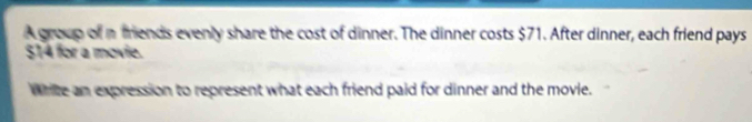 A group of a friends evenly share the cost of dinner. The dinner costs $71. After dinner, each friend pays
$14 for a movie. 
Write an expression to represent what each friend paid for dinner and the movle.