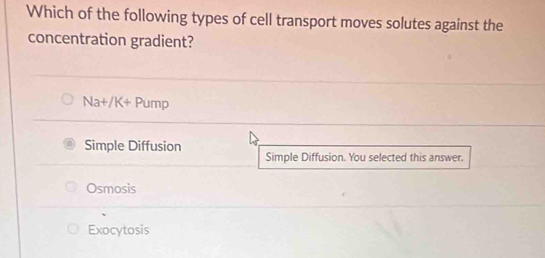 Which of the following types of cell transport moves solutes against the
concentration gradient?
Na+/K+ Pump
Simple Diffusion
Simple Diffusion. You selected this answer.
Osmosis
Exocytosis