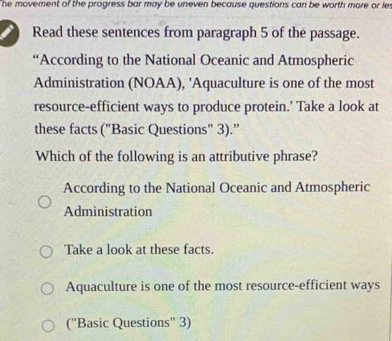 The movement of the progress bar may be uneven because questions can be worth more or les
Read these sentences from paragraph 5 of the passage.
“According to the National Oceanic and Atmospheric
Administration (NOAA), 'Aquaculture is one of the most
resource-efficient ways to produce protein.' Take a look at
these facts ("Basic Questions" 3).”
Which of the following is an attributive phrase?
According to the National Oceanic and Atmospheric
Administration
Take a look at these facts.
Aquaculture is one of the most resource-efficient ways
('Basic Questions'' 3)