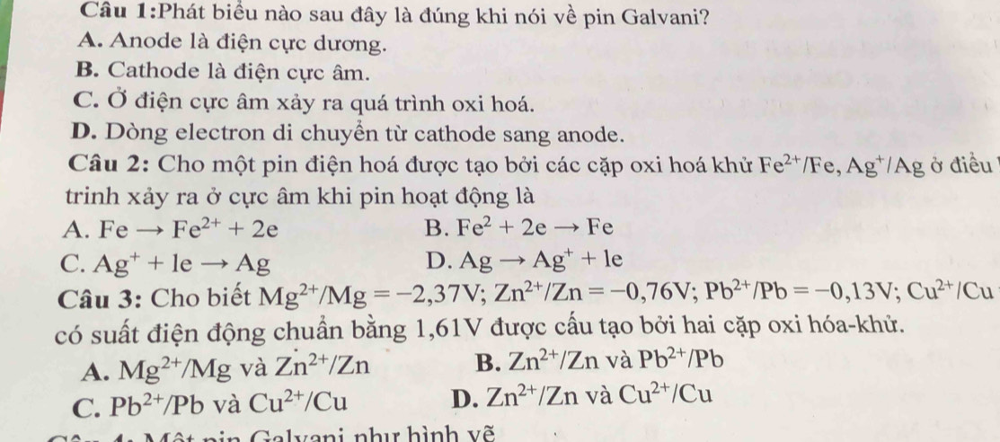 Phát biểu nào sau đây là đúng khi nói về pin Galvani?
A. Anode là điện cực dương.
B. Cathode là điện cực âm.
C. Ở điện cực âm xảy ra quá trình oxi hoá.
D. Dòng electron di chuyển từ cathode sang anode.
Câu 2: Cho một pin điện hoá được tạo bởi các cặp oxi hoá khử Fe^(2+)/Fe, Ag^+/Ag ở điều
trinh xảy ra ở cực âm khi pin hoạt động là
A. Feto Fe^(2+)+2e B. Fe^2+2eto Fe
C. Ag^++leto Ag D. Agto Ag^++le
Câu 3: Cho biết Mg^(2+)/Mg=-2,37V; Zn^(2+)/Zn=-0,76V; Pb^(2+)/Pb=-0,13V; Cu^(2+)/Cu
có suất điện động chuẩn bằng 1,61V được cấu tạo bởi hai cặp oxi hóa-khử.
A. Mg^(2+)/Mg và Zn^(2+)/Zn B. Zn^(2+)/Zn và Pb^(2+)/Pb
C. Pb^(2+)/Pb và Cu^(2+)/Cu D. Zn^(2+)/Zn và Cu^(2+)/Cu
n a lvani như hình v ẽ