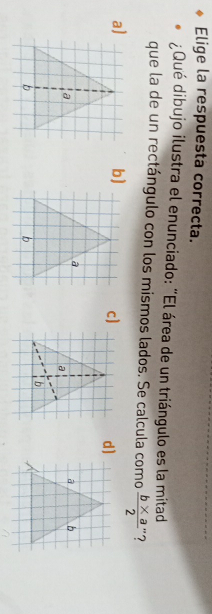 Elige la respuesta correcta.
¿Qué dibujo ilustra el enunciado: “El área de un triángulo es la mitad
que la de un rectángulo con los mismos lados. Se calcula como  (b* a)/2  '?
a)
b)
c]
d)