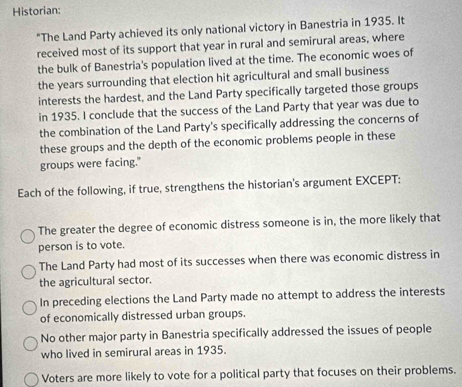 Historian:
"The Land Party achieved its only national victory in Banestria in 1935. It
received most of its support that year in rural and semirural areas, where
the bulk of Banestria's population lived at the time. The economic woes of
the years surrounding that election hit agricultural and small business
interests the hardest, and the Land Party specifically targeted those groups
in 1935. I conclude that the success of the Land Party that year was due to
the combination of the Land Party's specifically addressing the concerns of
these groups and the depth of the economic problems people in these
groups were facing."
Each of the following, if true, strengthens the historian's argument EXCEPT:
The greater the degree of economic distress someone is in, the more likely that
person is to vote.
The Land Party had most of its successes when there was economic distress in
the agricultural sector.
In preceding elections the Land Party made no attempt to address the interests
of economically distressed urban groups.
No other major party in Banestria specifically addressed the issues of people
who lived in semirural areas in 1935.
Voters are more likely to vote for a political party that focuses on their problems.