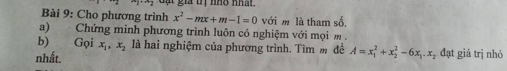 x_2 đạt gia trị nhỏ nhất. 
Bài 9: Cho phương trình x^2-mx+m-1=0 với m là tham số. 
a) Chứng minh phương trình luôn có nghiệm với mọi m. 
b) Gọi x_1, x_2 là hai nghiệm của phương trình. Tìm m để A=x_1^(2+x_2^2-6x_1). x_2 đạt giá trị nhỏ 
nhất.