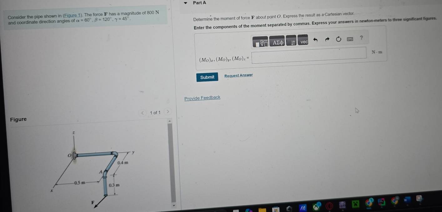 Consider the pipe shown in (Eigure 1). The force F has a magnitude of 800 N
and coordinate direction angles of alpha =60°, beta =120°, gamma =45°
Determine the moment of force F about point O. Express the result as a Cartesian vector. 
Enter the components of the moment separated by commas. Express your answers in newton-meters to three significant figures. 
? 
AΣd ve
N - m
(M_O)_x, (M_O)_y, (M_O)_z=
Submit Request Answer 
Provide Feedback 
1 of 1 
Figure