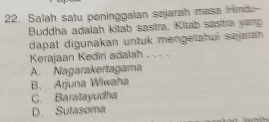 22, Salah satu peninggalan sejarah masa Hindu
Buddha adalah kitab sastra. Kitab sastra yang
dapat digunakan untuk mengetahui sejarah 
Kerajaan Kediri adalah . . . .
A. Nagarakertagama
B. Arjuna Wiwaha
C. Baratayudha
D. Sutasoma