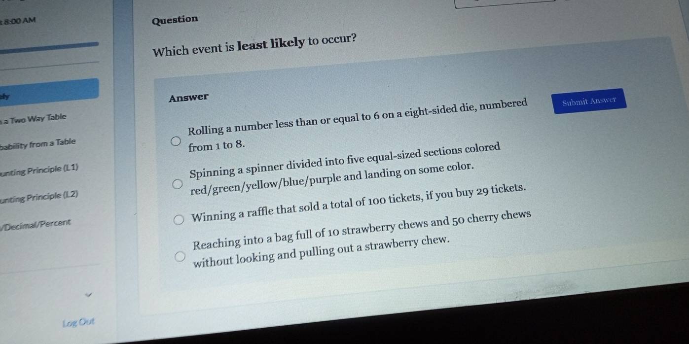 8:00 AM
Question
Which event is least likely to occur?
ly
Answer
a Two Way Table
bability from a Table Rolling a number less than or equal to 6 on a eight-sided die, numbered
Submit Answer
from 1 to 8.
unting Principle (L1)
Spinning a spinner divided into five equal-sized sections colored
untíng Principle (L2)
red/green/yellow/blue/purple and landing on some color.
Winning a raffle that sold a total of 100 tickets, if you buy 29 tickets.
/Decimal/Percent
Reaching into a bag full of 10 strawberry chews and 50 cherry chews
without looking and pulling out a strawberry chew.
Log Out