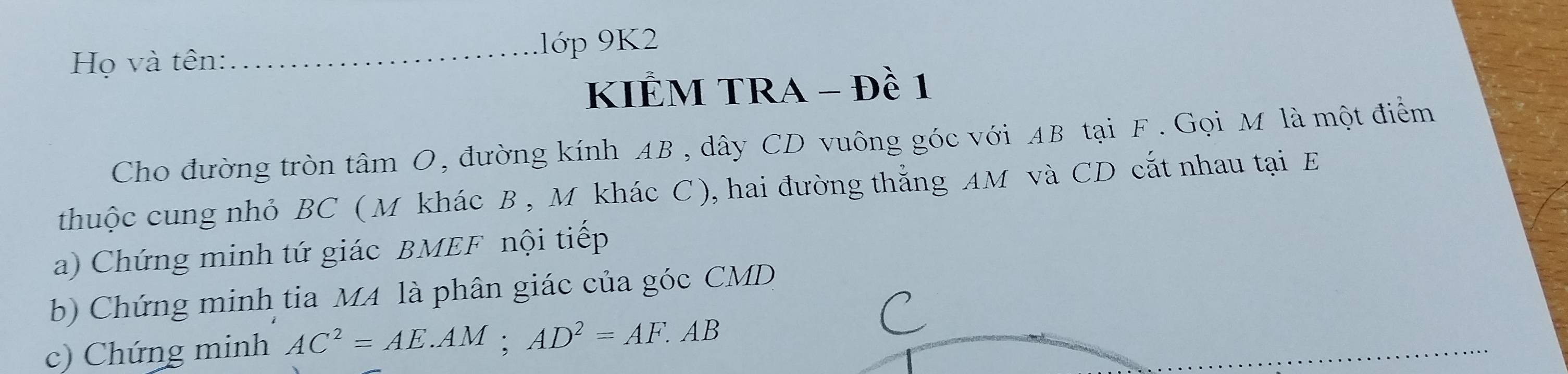 Họ và tên: _.lớp 9K2 
KIÊM TRA - Đề 1 
Cho đường tròn tâm O, đường kính AB, dây CD vuông góc với AB tại F. Gọi M là một điểm 
thuộc cung nhỏ BC ( M khác B , M khác C ), hai đường thẳng AM và CD cắt nhau tại E
a) Chứng minh tứ giác BMEF nội tiếp 
b) Chứng minh tia MA là phân giác của góc CMD
c) Chứng minh AC^2=AE.AM; AD^2=AF.AB