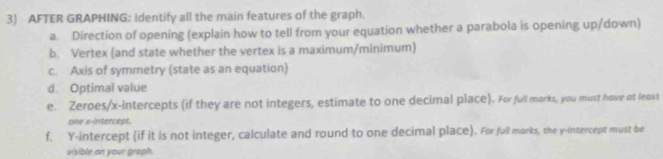 AFTER GRAPHING: Identify all the main features of the graph. 
a. Direction of opening (explain how to tell from your equation whether a parabola is opening up/down) 
b. Vertex (and state whether the vertex is a maximum/minimum) 
c. Axis of symmetry (state as an equation) 
d. Optimal value 
e. Zeroes/x-intercepts (if they are not integers, estimate to one decimal place). For full morks, you must hove at least 
one x-intercept. 
f. Y-intercept (if it is not integer, calculate and round to one decimal place). For full morks, the y-intercept must be 
visible on your graph.