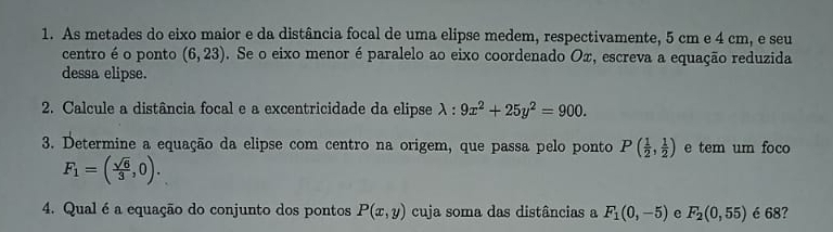 As metades do eixo maior e da distância focal de uma elipse medem, respectivamente, 5 cm e 4 cm, e seu 
centro é o ponto (6,23). Se o eixo menor é paralelo ao eixo coordenado Ox, escreva a equação reduzida 
dessa elipse. 
2. Calcule a distância focal e a excentricidade da elipse lambda :9x^2+25y^2=900. 
3. Determine a equação da elipse com centro na origem, que passa pelo ponto P( 1/2 , 1/2 ) e tem um foco
F_1=( sqrt(6)/3 ,0). 
4. Qual é a equação do conjunto dos pontos P(x,y) cuja soma das distâncias a F_1(0,-5) e F_2(0,55) é 68?