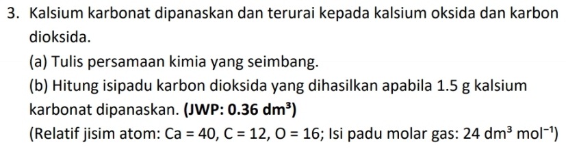 Kalsium karbonat dipanaskan dan terurai kepada kalsium oksida dan karbon 
dioksida. 
(a) Tulis persamaan kimia yang seimbang. 
(b) Hitung isipadu karbon dioksida yang dihasilkan apabila 1.5 g kalsium 
karbonat dipanaskan. (JWP: 0.36dm^3)
(Relatif jisim atom: Ca=40, C=12, O=16; Isi padu molar gas: 24dm^3mol^(-1))