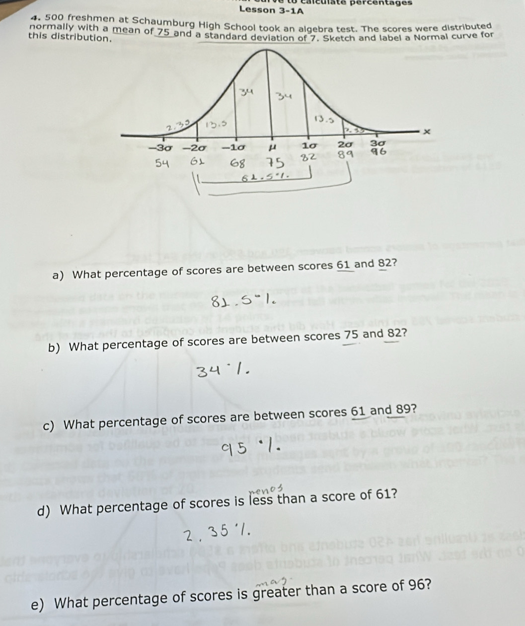 calculate percentages 
Lesson 3-1A 
4. 500 freshmen at Schaumburg High School took an algebra test. The scores were distributed 
normally with a mean of 75 and a standard deviation of 7. Sketch and label a Normal curve for 
this distribution. 
a) What percentage of scores are between scores 61 and 82? 
b) What percentage of scores are between scores 75 and 82? 
c) What percentage of scores are between scores 61 and 89? 
d) What percentage of scores is less than a score of 61? 
e) What percentage of scores is greater than a score of 96?