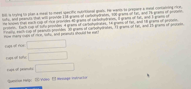 Bill is trying to plan a meal to meet specific nutritional goals. He wants to prepare a meal containing rice, 
tofu, and peanuts that will provide 238 grams of carbohydrates, 100 grams of fat, and 76 grams of protein. 
He knows that each cup of rice provides 40 grams of carbohydrates, 0 grams of fat, and 3 grams of 
protein. Each cup of tofu provides 4 grams of carbohydrates, 14 grams of fat, and 18 grams of protein. 
Finally, each cup of peanuts provides 30 grams of carbohydrates, 72 grams of fat, and 25 grams of protein. 
How many cups of rice, tofu, and peanuts should he eat? 
cups of rice: 
cups of tofu: 
cups of peanuts: 
Question Help: * Video Message instructor