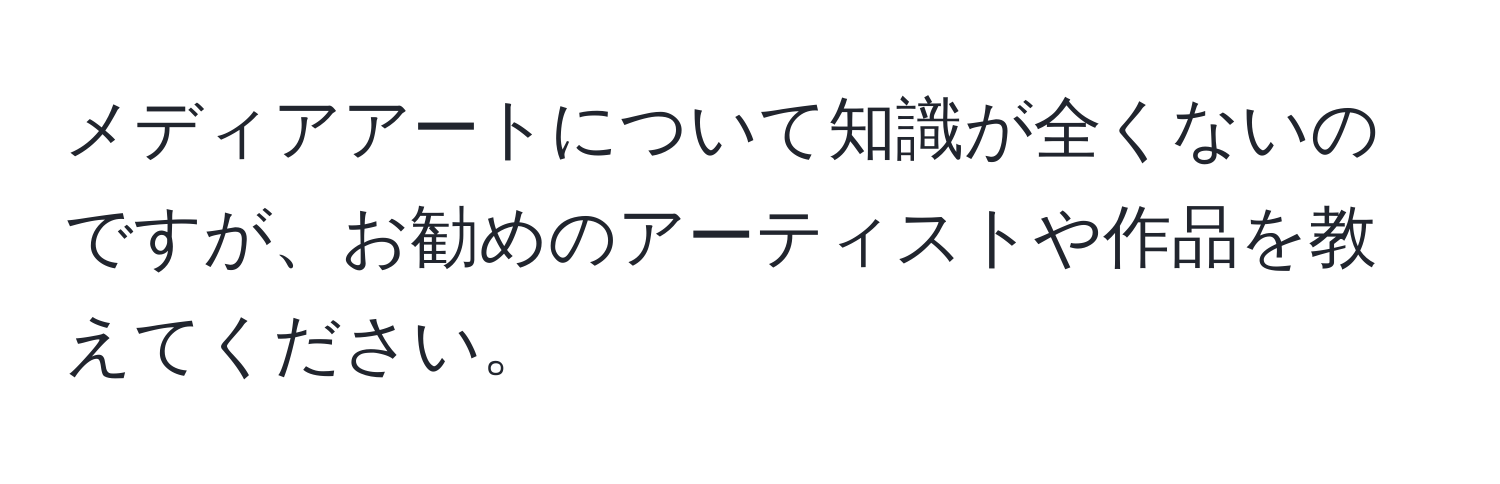 メディアアートについて知識が全くないのですが、お勧めのアーティストや作品を教えてください。