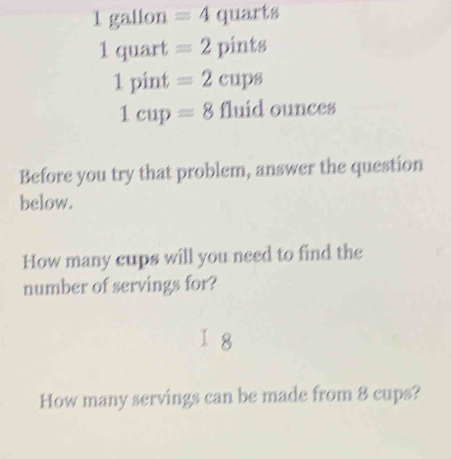 1 gallon =4 quarts
1quart =2 pint 8
1pint =2cups
1cup=8 111 id ounces 
Before you try that problem, answer the question 
below. 
How many cups will you need to find the 
number of servings for? 
I 8 
How many servings can be made from 8 cups?