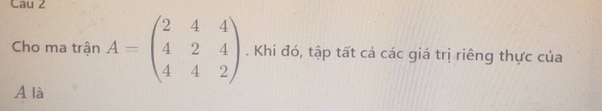 Cau 2 
Cho ma trận A=beginpmatrix 2&4&4 4&2&4 4&4&2endpmatrix. Khi đó, tập tất cả các giá trị riêng thực của
A là