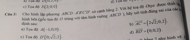 (à độ D(0≤ ∠ ,0) d) 10+4y=1
c) Tọa độ S(2;0;0)
Câu 2: Cho hình lập phương ABCD· A'B'C'D' có cạnh bằng 2. Với hệ toạ độ Oxyz được thiết lạ
hình bên (gốc toa độ O trùng với tâm hình vuởng ABCD ), hãy xét tinh đùng sai của các 
định sau: b) overline AC=(2sqrt(2);0;2).
a) Tọa độ A(-1;0;0) overline BD=(0;0;2). 
d)
c) Tọa độ D'(0;sqrt(2);2). 
ng 2 như hành vê.