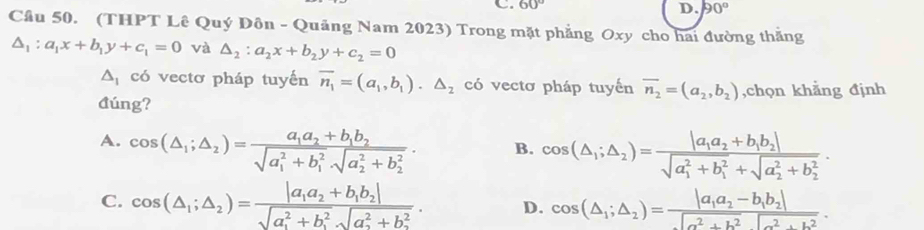 60°
D. 90°
Cầu 50. (THPT Lê Quý Đôn - Quảng Nam 2023) Trong mặt phẳng Oxy cho hai đường thẳng
△ _1:a_1x+b_1y+c_1=0 và △ _2:a_2x+b_2y+c_2=0
△ _1 có vectơ pháp tuyến overline n_1=(a_1,b_1)· △ _2 có vectơ pháp tuyến overline n_2=(a_2,b_2)
đúng? ,chọn khẳng định
A. cos (△ _1;△ _2)=frac a_1a_2+b_1b_2(sqrt(a_1)^2+b_1^2· sqrt (a_2)^2+b_2^2). B. cos (△ _1;△ _2)=frac |a_1a_2+b_1b_2|(sqrt(a_1)^2+b_1^2+sqrt (a_2)^2+b_2^2).
C. cos (△ _1;△ _2)=frac |a_1a_2+b_1b_2|(sqrt(a_1)^2+b_1^2· sqrt (a_2)^2+b_2^2). D. cos (△ _1;△ _2)=frac |a_1a_2-b_1b_2|sqrt(a^2+b^2)sqrt(a^2+b^2).