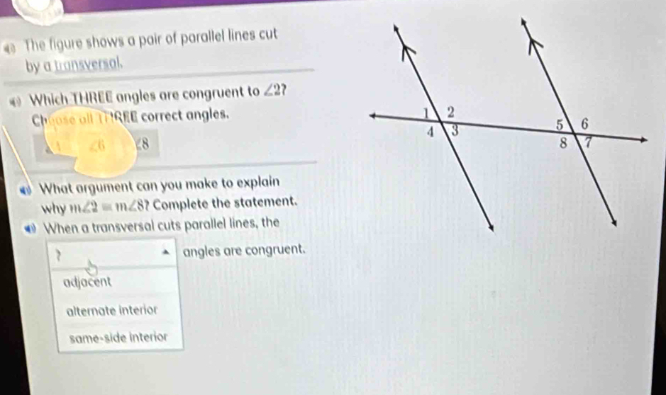 The figure shows a pair of parallel lines cut
by a transversal.
Which THREE angles are congruent to ∠ 2 ?
Choose all THIREE correct angles.
∠ 6 8
What argument can you make to explain
why m∠ 2=m∠ 8 Complete the statement.
* When a transversal cuts parallel lines, the
7 angles are congruent.
adjacent
alternate interior
same-side interior