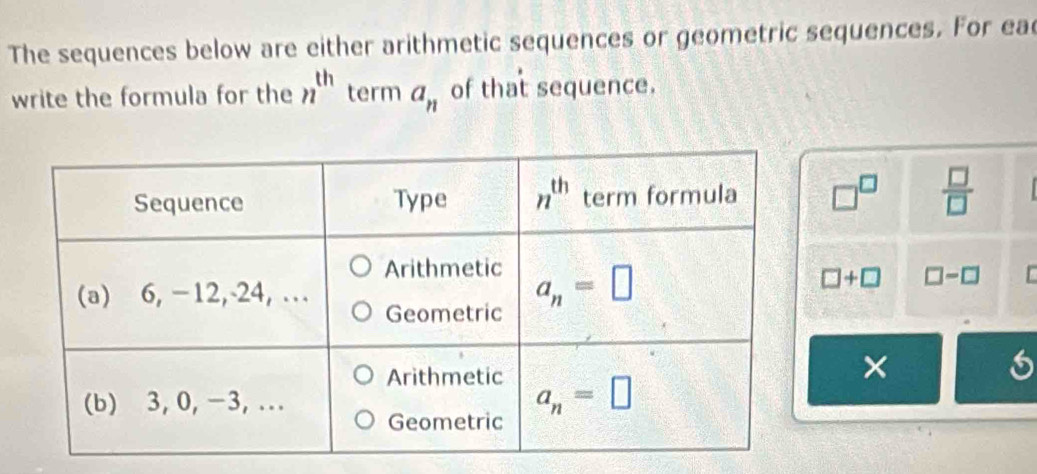 The sequences below are either arithmetic sequences or geometric sequences. For ea
write the formula for the n^(th) term a_n of that sequence.
□^(□)  □ /□  
□ +□ □ -□
×