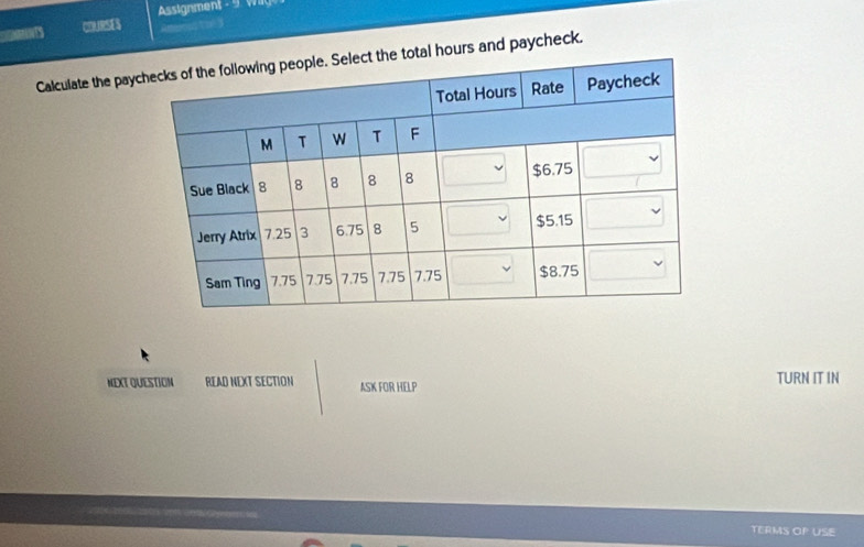 couRsE Assignment - 9 W 
Amors toé 3 
Calculate the paytal hours and paycheck. 
NEXT QUESTION READ NEXT SECTION ASK FOR HELP TURN IT IN 
TERMS OP USE