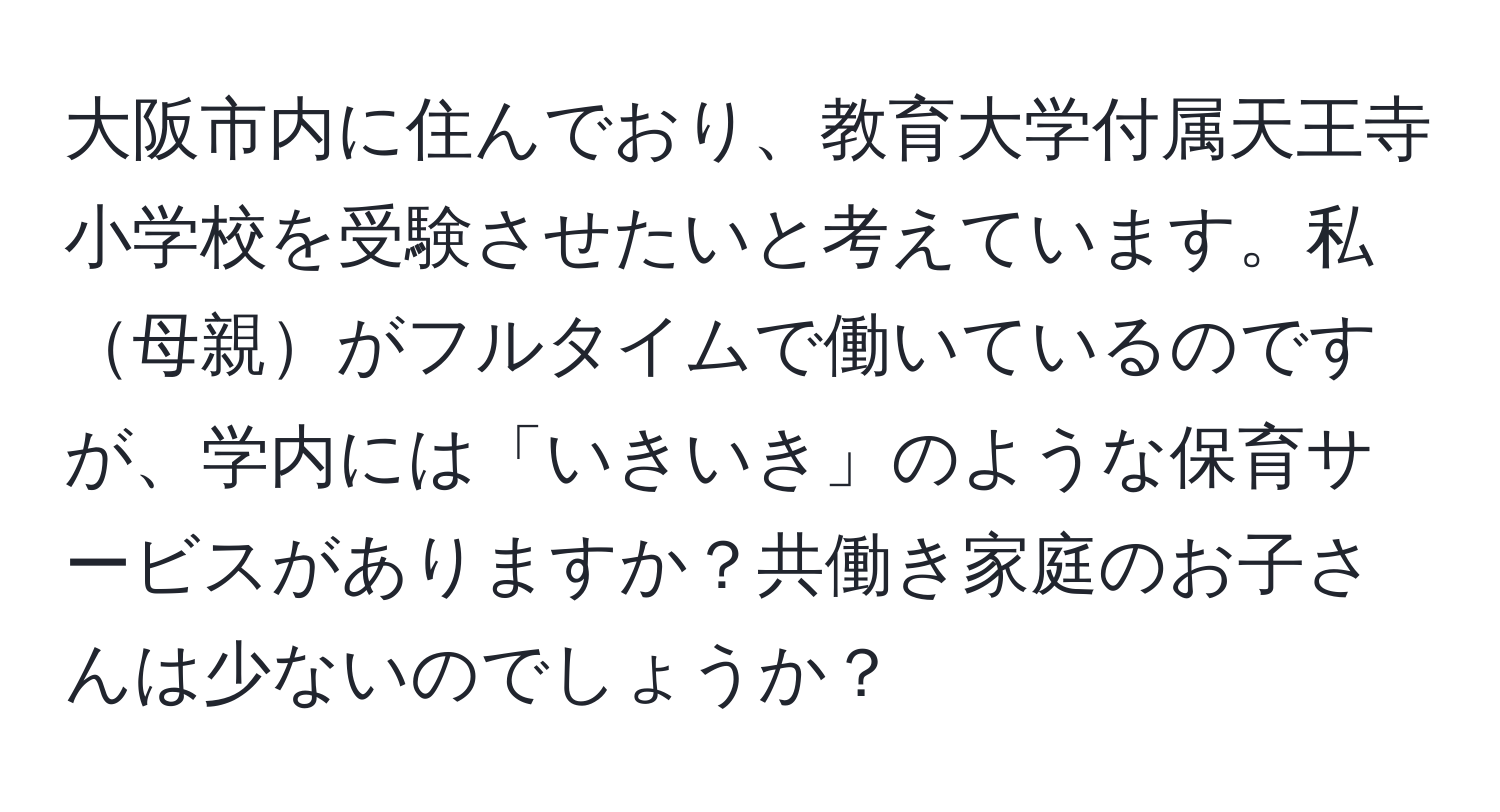 大阪市内に住んでおり、教育大学付属天王寺小学校を受験させたいと考えています。私母親がフルタイムで働いているのですが、学内には「いきいき」のような保育サービスがありますか？共働き家庭のお子さんは少ないのでしょうか？