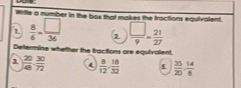 Write a number in the box that makes the tractions equivalent. 
1  8/6 = □ /36 
2  □ /9 = 21/27 
Determine whether the fractions are equivalent. 
3  20/48 . 30/72 
4  8/12 ·  18/32 
5.  35/20 ·  14/8 