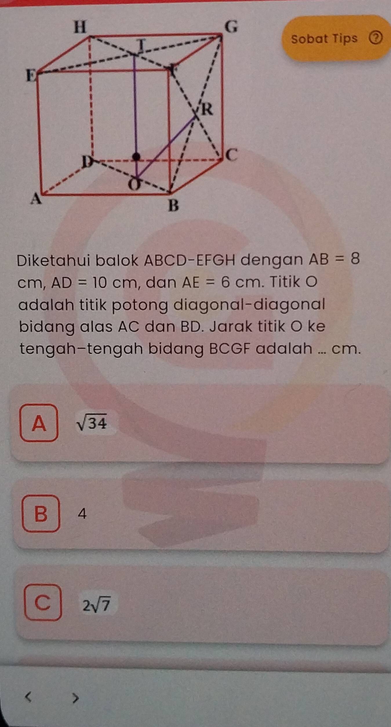 Sobat Tips
Diketahui balok ABCD - EFGH dengan AB=8
cm, AD=10cm , dan AE=6cm. Titik O
adalah titik potong diagonal-diagonal
bidang alas AC dan BD. Jarak titik O ke
tengah-tengah bidang BCGF adalah ... cm.
A sqrt(34)
B 4
C 2sqrt(7)